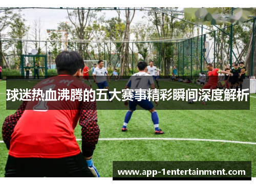 球迷热血沸腾的五大赛事精彩瞬间深度解析